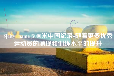 长葛5000米中国纪录-随着更多优秀运动员的涌现和训练水平的提升
