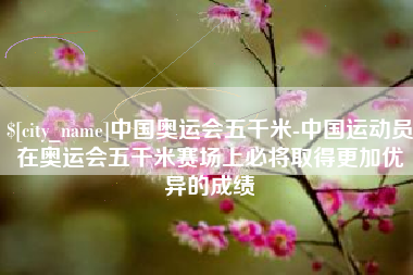 长葛中国奥运会五千米-中国运动员在奥运会五千米赛场上必将取得更加优异的成绩