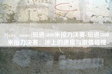 长葛短道5000米接力决赛-短道5000米接力决赛：冰上的速度与激情碰撞