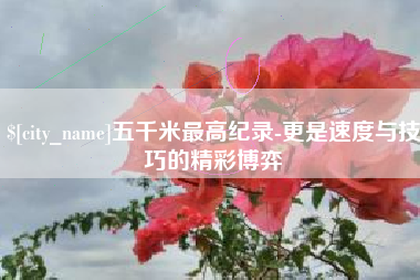 长葛五千米最高纪录-更是速度与技巧的精彩博弈