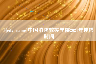 长葛中国消防救援学院2021年体检时间