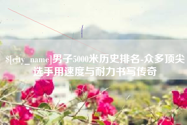 长葛男子5000米历史排名-众多顶尖选手用速度与耐力书写传奇