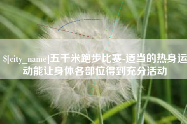 长葛五千米跑步比赛-适当的热身运动能让身体各部位得到充分活动